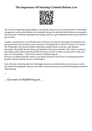 The Importance Of Selecting Criminal Defense Law
The need for a qualified legal guidance is an absolute must in case of criminal defense. Remember,
an aggressive and careful defense can eventually become the deciding factor between an acquittal
and conviction. Therefore, anticipate accordingly and hire a good criminal defense lawyer before it
gets too late.
Usually, a good lawyer or an efficient team of lawyers will start by thoroughly assessing the case
just to pick up traces of innate errors or instances of cardinal flaws within it. However, in a place
like Washington, the lawyers besides following a model similar to this go a step ahead to
investigate all possible factual claims and demands with utmost sincerity. They make it a point to
interrogate police officers and all possible witnesses in order to obtain a clear picture of the case
they are investigating. ... Show more content on Helpwriting.net ...
However, no matter what the crime is, you can do yourself a lot of favor by picking up the best
possible criminal defense lawyer in Washington.
Now, the task of selecting the best Washington lawyer in criminal defense is not an easy one by
any stretch of imagination. But you can make it somewhat easy for yourself by keeping in mind the
following tips
1.
... Get more on HelpWriting.net ...
 