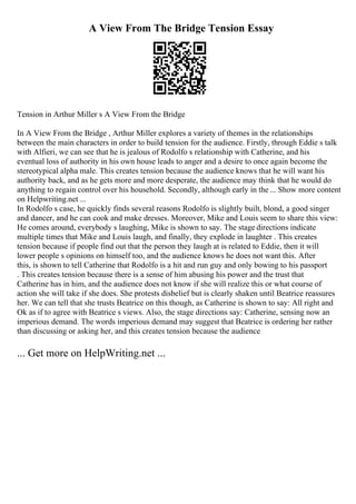A View From The Bridge Tension Essay
Tension in Arthur Miller s A View From the Bridge
In A View From the Bridge , Arthur Miller explores a variety of themes in the relationships
between the main characters in order to build tension for the audience. Firstly, through Eddie s talk
with Alfieri, we can see that he is jealous of Rodolfo s relationship with Catherine, and his
eventual loss of authority in his own house leads to anger and a desire to once again become the
stereotypical alpha male. This creates tension because the audience knows that he will want his
authority back, and as he gets more and more desperate, the audience may think that he would do
anything to regain control over his household. Secondly, although early in the ... Show more content
on Helpwriting.net ...
In Rodolfo s case, he quickly finds several reasons Rodolfo is slightly built, blond, a good singer
and dancer, and he can cook and make dresses. Moreover, Mike and Louis seem to share this view:
He comes around, everybody s laughing, Mike is shown to say. The stage directions indicate
multiple times that Mike and Louis laugh, and finally, they explode in laughter . This creates
tension because if people find out that the person they laugh at is related to Eddie, then it will
lower people s opinions on himself too, and the audience knows he does not want this. After
this, is shown to tell Catherine that Rodolfo is a hit and run guy and only bowing to his passport
. This creates tension because there is a sense of him abusing his power and the trust that
Catherine has in him, and the audience does not know if she will realize this or what course of
action she will take if she does. She protests disbelief but is clearly shaken until Beatrice reassures
her. We can tell that she trusts Beatrice on this though, as Catherine is shown to say: All right and
Ok as if to agree with Beatrice s views. Also, the stage directions say: Catherine, sensing now an
imperious demand. The words imperious demand may suggest that Beatrice is ordering her rather
than discussing or asking her, and this creates tension because the audience
... Get more on HelpWriting.net ...
 