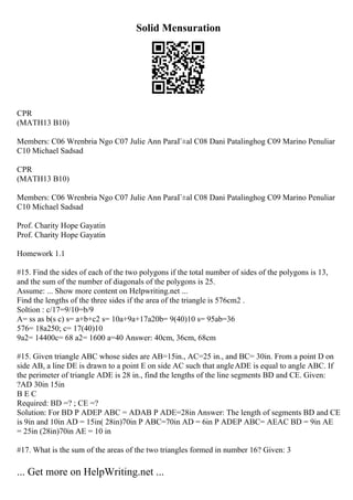 Solid Mensuration
CPR
(MATH13 B10)
Members: C06 Wrenbria Ngo C07 Julie Ann ParaГ±al C08 Dani Patalinghog C09 Marino Penuliar
C10 Michael Sadsad
CPR
(MATH13 B10)
Members: C06 Wrenbria Ngo C07 Julie Ann ParaГ±al C08 Dani Patalinghog C09 Marino Penuliar
C10 Michael Sadsad
Prof. Charity Hope Gayatin
Prof. Charity Hope Gayatin
Homework 1.1
#15. Find the sides of each of the two polygons if the total number of sides of the polygons is 13,
and the sum of the number of diagonals of the polygons is 25.
Assume: ... Show more content on Helpwriting.net ...
Find the lengths of the three sides if the area of the triangle is 576cm2 .
Soltion : c/17=9/10=b/9
A= ss as b(s c) s= a+b+c2 s= 10a+9a+17a20b= 9(40)10 s= 95ab=36
576= 18a250; c= 17(40)10
9a2= 14400c= 68 a2= 1600 a=40 Answer: 40cm, 36cm, 68cm
#15. Given triangle ABC whose sides are AB=15in., AC=25 in., and BC= 30in. From a point D on
side AB, a line DE is drawn to a point E on side AC such that angleADE is equal to angle ABC. If
the perimeter of triangle ADE is 28 in., find the lengths of the line segments BD and CE. Given:
?AD 30in 15in
B E C
Required: BD =? ; CE =?
Solution: For BD P ADEP ABC = ADAB P ADE=28in Answer: The length of segments BD and CE
is 9in and 10in AD = 15in( 28in)70in P ABC=70in AD = 6in P ADEP ABC= AEAC BD = 9in AE
= 25in (28in)70in AE = 10 in
#17. What is the sum of the areas of the two triangles formed in number 16? Given: 3
... Get more on HelpWriting.net ...
 