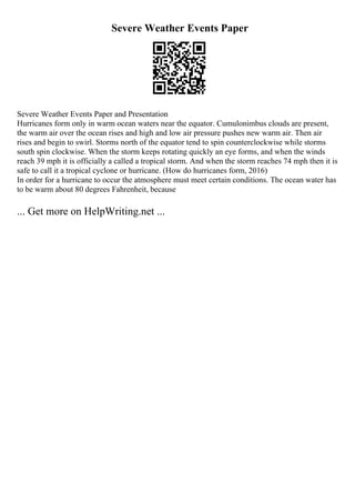 Severe Weather Events Paper
Severe Weather Events Paper and Presentation
Hurricanes form only in warm ocean waters near the equator. Cumulonimbus clouds are present,
the warm air over the ocean rises and high and low air pressure pushes new warm air. Then air
rises and begin to swirl. Storms north of the equator tend to spin counterclockwise while storms
south spin clockwise. When the storm keeps rotating quickly an eye forms, and when the winds
reach 39 mph it is officially a called a tropical storm. And when the storm reaches 74 mph then it is
safe to call it a tropical cyclone or hurricane. (How do hurricanes form, 2016)
In order for a hurricane to occur the atmosphere must meet certain conditions. The ocean water has
to be warm about 80 degrees Fahrenheit, because
... Get more on HelpWriting.net ...
 