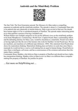 Androids and the Mind-Body Problem
The Star Trek: The Next Generation episode The Measure of a Man makes a compelling
argument on androids and the mind/body problem. The episode is about Lt. Commander Data who
is an android who acts identically to human behavior. Data is put on trial to find out if he should
have human rights or if he is considered property of Starfleet. The episode makes interesting points
as to what qualifies a person of having a mindand soul.
William Hasker uses multiple categories to list out the different views on the mind/body problem
in his book Metaphysics: Constructing a World View. Captain Picard, Data s commanding officer
and the defending attorney for Data s case, would be classified as a materialist. Picard views Data
as having rights just like the rest of the humans who work for Starfleet. In trial Picard says, We too
are machines, just machines of a different type (Scheerer, 1989). This statement from Picard alone
shows his materialism thinking. Materialism thinking does not believe in souls thus since Data is
manmade he would not have a soul as well making him an equal to human beings. Picard believes
since Data is intelligent, self aware, and has a consciousness of his existence and actions then this
makes Data a sentient.
Commander Bruce Maddox, who believes Data is property of Starfleet and should not have rights,
has emergentism thinking. Maddox refers to Data as an it as Data is no different than a computer
making him property of Starfleet. He justifies his point
... Get more on HelpWriting.net ...
 
