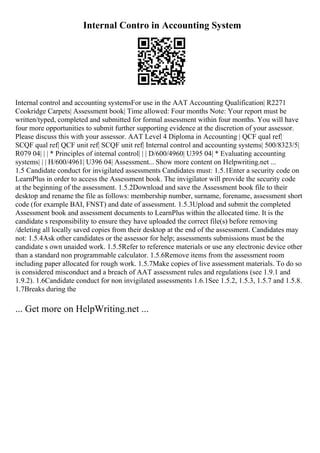 Internal Contro in Accounting System
Internal control and accounting systemsFor use in the AAT Accounting Qualification| R2271
Cookridge Carpets| Assessment book| Time allowed: Four months Note: Your report must be
written/typed, completed and submitted for formal assessment within four months. You will have
four more opportunities to submit further supporting evidence at the discretion of your assessor.
Please discuss this with your assessor. AAT Level 4 Diploma in Accounting | QCF qual ref|
SCQF qual ref| QCF unit ref| SCQF unit ref| Internal control and accounting systems| 500/8323/5|
R079 04| | | * Principles of internal control| | | D/600/4960| U395 04| * Evaluating accounting
systems| | | H/600/4961| U396 04| Assessment... Show more content on Helpwriting.net ...
1.5 Candidate conduct for invigilated assessments Candidates must: 1.5.1Enter a security code on
LearnPlus in order to access the Assessment book. The invigilator will provide the security code
at the beginning of the assessment. 1.5.2Download and save the Assessment book file to their
desktop and rename the file as follows: membership number, surname, forename, assessment short
code (for example BAI, FNST) and date of assessment. 1.5.3Upload and submit the completed
Assessment book and assessment documents to LearnPlus within the allocated time. It is the
candidate s responsibility to ensure they have uploaded the correct file(s) before removing
/deleting all locally saved copies from their desktop at the end of the assessment. Candidates may
not: 1.5.4Ask other candidates or the assessor for help; assessments submissions must be the
candidate s own unaided work. 1.5.5Refer to reference materials or use any electronic device other
than a standard non programmable calculator. 1.5.6Remove items from the assessment room
including paper allocated for rough work. 1.5.7Make copies of live assessment materials. To do so
is considered misconduct and a breach of AAT assessment rules and regulations (see 1.9.1 and
1.9.2). 1.6Candidate conduct for non invigilated assessments 1.6.1See 1.5.2, 1.5.3, 1.5.7 and 1.5.8.
1.7Breaks during the
... Get more on HelpWriting.net ...
 