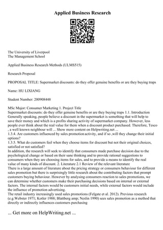 Applied Business Research
The University of Liverpool
The Management School
Applied Business Research Methods (ULMS515)
Research Proposal
PROPOSAL TITLE: Supermarket discounts: do they offer genuine benefits or are they buying traps
Name: HU LIXIANG
Student Number: 200908448
MSc Major: Consumer Marketing 1. Project Title
Supermarket discounts: do they offer genuine benefits or are they buying traps 1.1. Introduction
Generally speaking, people believe a discount in the supermarket is something that will help to
save their money and which is a profits sharing activity of supermarket company. However, less
people ever think about the real value for them when a discount product purchased. Therefore, Tesco
, a well known neighbour will ... Show more content on Helpwriting.net ...
1.3.4. Are customers influenced by sales promotion activity, and if so ,will they change their initial
options?
1.3.5. What do customers feel when they choose items for discount but not their original choices,
satisfied or not satisfied?
In addition, the research will seek to identify that consumers made purchase decision due to the
psychological change or based on their sane thinking and to provide rational suggestions to
consumers when they are choosing items for sales, and to provide a means to identify the real
value of many kinds of discount. 2. Literature 2.1 Review of the relevant literature
There is a large amount of literature about the pricing strategy or consumers behaviour for different
sales promotion but there is surprisingly little research about the contributing factors that prompt
customers buying behaviour. However by analysing consumers reaction to sales promotions, we
can determine whether customers make their purchasing decisions based on internal or external
factors. The internal factors would be customers initial needs, while external factors would include
the influence of promotion advertising.
The retail industry increasingly used sales promotions (Felgate et al. 2012). Previous research
(e.g.Webster 1971; Kotler 1988; Blattberg amp; Neslin 1990) sees sales promotion as a method that
directly or indirectly influences customers purchasing
... Get more on HelpWriting.net ...
 