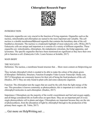 Chloroplast Research Paper
INTRODUCTION
Eukaryotic organelles are very crucial to the function of living organism. Organelles such as the
nucleus, mitochondria and chloroplast are named to the most important and valuable. The cell
nucleus is a double membraneвЂђbound organelle that contains the hereditary data of the cell
bundled as chromatin. The nucleus is a trademark highlight of most eukaryotic cells. (Wiley,2017)
Eukaryotic cells are unique and important as it consists of a variety of different organelles. These
organelles are: mitochondria, chloroplasts, the endoplasmic reticulum, the Golgi apparatus, and
lysosomes. The specific organelles that have been mentioned are significant as they have their own
job to function a cell. (Eukaryotic Cells | Learn Science at Scitable, 2017)
MAIN BODY
THE NUCLEUS
Definition: The nucleus, a membrane bound structure that ... Show more content on Helpwriting.net
...
They include chlorophyll which is needed to be able to make the colour of the plants green.
(Chloroplast: Definition, Structure, Function Examples Video Lesson Transcript | Study.com,
2017) Chloroplasts are commonly known for their job of being the food producers of the cell.
(Studios, 2017) They are only found in plant cells and some eukaryotic organism.
Function: The chloroplast turn the sugars that are used by the cells from the light energy of the
sun. This procedure is known commonly as photosynthesis; this is important as it relies on the
chlorophyll molecules in each chloroplast. (Studios, 2017)
Importance: Chloroplasts are the majority of the world s nourishment and fuel and oxygen supply,
and all things considered life on Earth relies on upon them. They are an important part of every
single photosynthetic cell in plants and algae. Chloroplasts are important because they are the site
of photosynthesis, from the absorption of light by chlorophyll through to the production of the
primary basic sugars. (K. Tobin, 2017)
... Get more on HelpWriting.net ...
 
