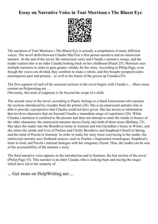 Essay on Narrative Voice in Toni Morrison s The Bluest Eye
The narration of Toni Morrison s The Bluest Eye is actually a compilation of many different
voices. The novel shifts between Claudia MacTeer s first person narrative and an omniscient
narrator. At the end of the novel, the omniscient voice and Claudia s narrative merge, and the
reader realizes this is an older Claudia looking back on her childhood (Peach 25). Morrison uses
multiple narrators in order to gain greater validity for her story. According to Philip Page, even
though the voices are divided, they combine to make a whole, and this broader perspectivealso
encompasses past and present... as well as the future of the grown up Claudia (55).
The first segment of each of the seasonal sections in the novel begins with Claudia s ... Show more
content on Helpwriting.net ...
Obviously, this kind of judgment is far beyond the scope of a child.
The second voice in the novel, according to Peach, belongs to a black kinswoman who narrates
the sections introduced by excerpts from the primer (26). She is an omniscient narrator who is
able to provide a perspective that Claudia could not have given. She has access to information
that involves characters that are beyond Claudia s immediate range of experience (26). While
Claudia s narration is confined to the present and does not attempt to enter the minds or houses of
the other characters, the omniscient narrator moves freely into both of these areas (Bellamy 23).
She takes the reader into the Breedlove home in Autumn and into Geraldine s house in Winter, and
she enters the minds and lives of Pauline and Cholly Breedlove and Soaphead Church in Spring
and the mind of Pecola in Summer. In order to make her story more convincing to the reader, the
omniscient narrator uses firsthand sources, such as Pauline s fragmented monologues, Soaphead s
letter to God, and Pecola s internal dialogue with her imaginary friend. Thus, the reader can be sure
of the accountability of the narrator s story.
The third narrative voice appears in the introduction and in Summer, the last section of the novel
(Philip Page 53). This narrator is an older Claudia who is looking back and tracing the stages
which have led to her maturity of
... Get more on HelpWriting.net ...
 