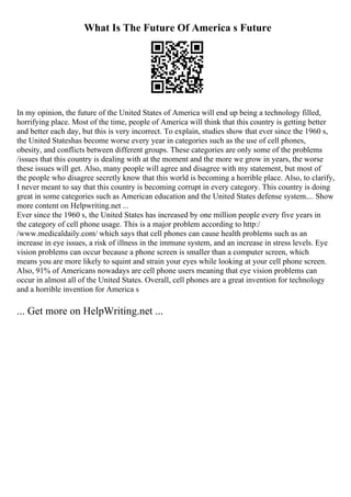 What Is The Future Of America s Future
In my opinion, the future of the United States of America will end up being a technology filled,
horrifying place. Most of the time, people of America will think that this country is getting better
and better each day, but this is very incorrect. To explain, studies show that ever since the 1960 s,
the United Stateshas become worse every year in categories such as the use of cell phones,
obesity, and conflicts between different groups. These categories are only some of the problems
/issues that this country is dealing with at the moment and the more we grow in years, the worse
these issues will get. Also, many people will agree and disagree with my statement, but most of
the people who disagree secretly know that this world is becoming a horrible place. Also, to clarify,
I never meant to say that this country is becoming corrupt in every category. This country is doing
great in some categories such as American education and the United States defense system.... Show
more content on Helpwriting.net ...
Ever since the 1960 s, the United States has increased by one million people every five years in
the category of cell phone usage. This is a major problem according to http:/
/www.medicaldaily.com/ which says that cell phones can cause health problems such as an
increase in eye issues, a risk of illness in the immune system, and an increase in stress levels. Eye
vision problems can occur because a phone screen is smaller than a computer screen, which
means you are more likely to squint and strain your eyes while looking at your cell phone screen.
Also, 91% of Americans nowadays are cell phone users meaning that eye vision problems can
occur in almost all of the United States. Overall, cell phones are a great invention for technology
and a horrible invention for America s
... Get more on HelpWriting.net ...
 