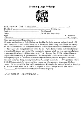 Branding Logo Redesign
TABLE OF CONTENTS 1.0.Introduction......................................................................1
2.0.Objectives..........................................................................1 3.0.Literature
Review...............................................................1 2 4.0.Resarch
Design...................................................................2 4 4.1.Data Source amp;
Type......................................................................................................................2 4.2..Research
Instruments..................................................................................................................2 4.3.Sample...
Show more content on Helpwriting.net ...
My study consists logos of Godrej,Dabur and Star Plus for the incremental study and Airtel, UTI
bank, Videocon for considerable change study. The reason for choosing these 6 logos are (a) they
are well acquainted with the respondents and will show wide distribution of commitment scores.
(b) these logos were changed recently( within the last 10 yrs). To know about incremental change
or considerable change a pre test will be conducted to measure which one is an incremental change
or a considerable change. 4.1.Data Source amp; Type 1.Primary Data Will be collected from the
respondents with the help of questionnaires. 2.Secondary Data From different related articles
relating to my topic. 4.2..Research Instruments: Questionnaires which is designed to obtain the
necessary numerical data pertaining to my topic. 4.3.Sample Size: Total of 120 respondents. I have
divided 60 respondents for incremental logo change and 60 respondents for considerable logo
change . The pre test will be done on 20 respondents. 4.4.Sampling Technique Convenient Sampling.
4.5.Research Tools SPSS and MS Excel. 1.Respond to the following statement with respect
to__________.(measurement of brand commitment developed by
... Get more on HelpWriting.net ...
 
