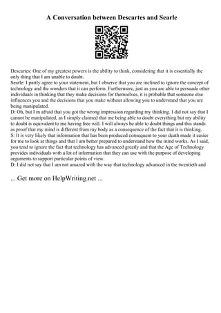 A Conversation between Descartes and Searle
Descartes: One of my greatest powers is the ability to think, considering that it is essentially the
only thing that I am unable to doubt.
Searle: I partly agree to your statement, but I observe that you are inclined to ignore the concept of
technology and the wonders that it can perform. Furthermore, just as you are able to persuade other
individuals in thinking that they make decisions for themselves, it is probable that someone else
influences you and the decisions that you make without allowing you to understand that you are
being manipulated.
D: Oh, but I m afraid that you got the wrong impression regarding my thinking. I did not say that I
cannot be manipulated, as I simply claimed that me being able to doubt everything but my ability
to doubt is equivalent to me having free will. I will always be able to doubt things and this stands
as proof that my mind is different from my body as a consequence of the fact that it is thinking.
S: It is very likely that information that has been produced consequent to your death made it easier
for me to look at things and that I am better prepared to understand how the mind works. As I said,
you tend to ignore the fact that technology has advanced greatly and that the Age of Technology
provides individuals with a lot of information that they can use with the purpose of developing
arguments to support particular points of view.
D: I did not say that I am not amazed with the way that technology advanced in the twentieth and
... Get more on HelpWriting.net ...
 