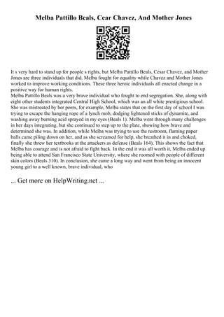 Melba Pattillo Beals, Cear Chavez, And Mother Jones
It s very hard to stand up for people s rights, but Melba Pattillo Beals, Cesar Chavez, and Mother
Jones are three individuals that did. Melba fought for equality while Chavez and Mother Jones
worked to improve working conditions. These three heroic individuals all enacted change in a
positive way for human rights.
Melba Pattillo Beals was a very brave individual who fought to end segregation. She, along with
eight other students integrated Central High School, which was an all white prestigious school.
She was mistreated by her peers, for example, Melba states that on the first day of school I was
trying to escape the hanging rope of a lynch mob, dodging lightened sticks of dynamite, and
washing away burning acid sprayed in my eyes (Beals 1). Melba went through many challenges
in her days integrating, but she continued to step up to the plate, showing how brave and
determined she was. In addition, while Melba was trying to use the restroom, flaming paper
balls came piling down on her, and as she screamed for help, she breathed it in and choked,
finally she threw her textbooks at the attackers as defense (Beals 164). This shows the fact that
Melba has courage and is not afraid to fight back. In the end it was all worth it, Melba ended up
being able to attend San Francisco State University, where she roomed with people of different
skin colors (Beals 310). In conclusion, she came a long way and went from being an innocent
young girl to a well known, brave individual, who
... Get more on HelpWriting.net ...
 