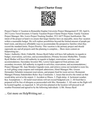 Project Charter Essay
Project Charter A Vacation to Remember Kaplan University Project Management IT 301 April 6,
2013 Lewis Travel Investors A Family Vacation Project Charter Project Name: Family Vacation
Project Manager: Mrs. Lewis Project Tracking Number: 5511 6677 Project Justification: The
intent of the project at hand is to ensure that larger families have an enjoyable, stress free vacation
within a reasonable budget. We will explore possibilities beyond the limited amount of people per
hotel room, and discover affordable ways to accommodate the perspective families when they
exceed the standard limits. Project Priority: This vacation is the primary project and should
supersede any and all projects until the planning is complete,... Show more content on
Helpwriting.net ...
Name:| Authority:| Role:| FatherMr. Horace Byrd| Father will have full authority in regards to
budget, reservations, activities, and accommodations.| Primary Investor| MotherMrs. Tomeko
Byrd| Mother will have full authority in regards to budget, reservations, activities, and
accommodations.| Secondary Investor| Mrs. Lewis| Upon approval from primary and
secondary investors, full authority in regards to activities, reservations, and accommodations.|
Project Manager| Mr. Juan Morales| Upgrade room, and retrieve extras not included in room fee,
as well gifting comp coupons and waterpark admissions.| Hotel Manager| Mrs. Gween
Hernandez| Schedule restaurant reservations, and prepare food for room service.| Restaurant
Manager| Primary Stakeholders Roles: Key Constraints: 1. Issues that involve the rental car that
would delay arrival at the airport. 2. Accident or Illness. 3. Flight delay. 4. Inclement weather.
Key Assumptions: 1. All motel reservations will not exceed budgeted cost. 2. All food that is
prepared will be free of allergens as prerecorded with Mrs. Hernandez. 3. All seats on the flight will
be located together, as requested. 4. All activities planned at the location will proceed in all
weather Presented and agreed to by the following individuals: 1) Mr. Horace Byrd
... Get more on HelpWriting.net ...
 