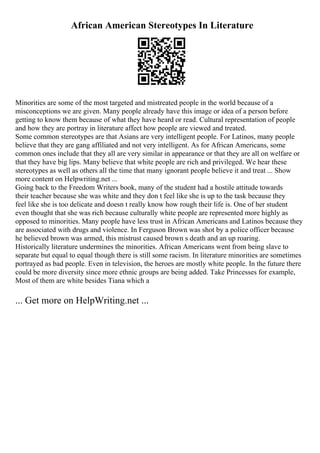 African American Stereotypes In Literature
Minorities are some of the most targeted and mistreated people in the world because of a
misconceptions we are given. Many people already have this image or idea of a person before
getting to know them because of what they have heard or read. Cultural representation of people
and how they are portray in literature affect how people are viewed and treated.
Some common stereotypes are that Asians are very intelligent people. For Latinos, many people
believe that they are gang affiliated and not very intelligent. As for African Americans, some
common ones include that they all are very similar in appearance or that they are all on welfare or
that they have big lips. Many believe that white people are rich and privileged. We hear these
stereotypes as well as others all the time that many ignorant people believe it and treat ... Show
more content on Helpwriting.net ...
Going back to the Freedom Writers book, many of the student had a hostile attitude towards
their teacher because she was white and they don t feel like she is up to the task because they
feel like she is too delicate and doesn t really know how rough their life is. One of her student
even thought that she was rich because culturally white people are represented more highly as
opposed to minorities. Many people have less trust in African Americans and Latinos because they
are associated with drugs and violence. In Ferguson Brown was shot by a police officer because
he believed brown was armed, this mistrust caused brown s death and an up roaring.
Historically literature undermines the minorities. African Americans went from being slave to
separate but equal to equal though there is still some racism. In literature minorities are sometimes
portrayed as bad people. Even in television, the heroes are mostly white people. In the future there
could be more diversity since more ethnic groups are being added. Take Princesses for example,
Most of them are white besides Tiana which a
... Get more on HelpWriting.net ...
 