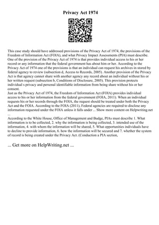 Privacy Act 1974
This case study should have addressed provisions of the Privacy Act of 1974, the provisions of the
Freedom of Information Act (FOIA), and what Privacy Impact Assessments (PIA) must describe.
One of the provision of the Privacy Act of 1974 is that provides individual access to his or her
record or any information that the federal government has about him or her. According to the
Privacy Act of 1974 one of the provisions is that an individual can request his archives in stored by
federal agency to review (subsection d, Access to Records, 2005). Another provision of the Privacy
Act is that agency cannot share with another agency any record about an individual without his or
her written request (subsection b, Conditions of Disclosure, 2005). This provision protects
individual s privacy and personal identifiable information from being share without his or her
consent.
Just as the Privacy Act of 1974, the Freedom of Information Act (FOIA) provides individual
access to his or her information from the federal government (FOIA, 2011). When an individual
requests his or her records through the FOIA, the request should be treated under both the Privacy
Act and the FOIA. According to the FOIA (2011), Federal agencies are required to disclose any
information requested under the FOIA unless it falls under ... Show more content on Helpwriting.net
...
According to the White House, Office of Management and Budge, PIAs must describe 1. What
information is to be collected, 2. why the information is being collected, 3. intended use of the
information, 4. with whom the information will be shared, 5. What opportunities individuals have
to decline to provide information, 6. how the information will be secured and 7. whether the system
of record is being created under the Privacy Act. (Conduction a PIA section,
... Get more on HelpWriting.net ...
 