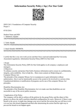 Information Security Policy ( Isp ) For Star Gold
INFO 2411: Foundations of Computer Security
Project 1
07/03/2016
Student Name and SID:
1. Abdulaziz Aljafari
100299460ЩЂЩЂЩЂЩЂЩЂЩЂЩЂЩЂЩЂЩЂЩЂЩЂЩЂЩЂЩЂЩЂЩЂЩЂЩЂЩЂЩЂЩ
2. Turki Aljudai
100298138ЩЂЩЂЩЂЩЂЩЂЩЂЩЂЩЂЩЂЩЂЩЂЩЂЩЂЩЂЩЂЩЂЩЂЩЂЩЂЩЂЩЂЩ
3. Saud Alotaibi 100300556
ЩЂЩЂЩЂЩЂЩЂЩЂЩЂЩЂЩЂЩЂЩЂЩЂЩЂЩЂЩЂЩЂЩЂЩЂЩЂЩЂЩЂЩЂЩЂЩЂ
I certify that this is my own work yes/no and that I have read and understand the University
Assessment regulations. Information Security Policy (ISP) For Star Gold
1.Scope
This Information Security Policy (ISP) for Star Gold applies to all company s employees and
managers.
2.Objectives
To enhance security and protect Star Gold s business information and to ensure its confidentiality,
integrity, and availability. Also to help the... Show more content on Helpwriting.net ...
Computer Misuse Act:
The principle of the computer Misuse Act is to purpaccess to gain information without
authorization. Also it can be intentionally access to the system to be involved in a serious crime.
Unauthorized deletion or modification of programs can be one of the computer Misuse Act
principles.
Disability Discrimination Act:
The principle of the Disability Discrimination Act is to make sure that disabilities are not
accessible to any of the server public resources.
5.Application of the Policy
The company will be able to enforce all the policies by the group Policy and the object of this
group is to allows the staff to perform identified configurations for users. Moreover, if there is any
breach in the server, it might may damage your server and the first action that you will have to do
is to see how this breach happened and then after determining the action find the right way to
prevent the breach to not happen again.
 