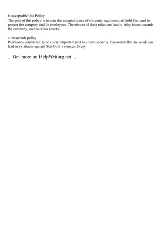 6.Acceptable Use Policy
The goal of this policy is to plan the acceptable use of computer equipment at Gold Star, and to
protect the company and its employees. The misuse of these rules can lead to risky issues towards
the company, such as virus attacks.
a.Passwords policy
Passwords considered to be a very important part to ensure security. Passwords that are weak can
lead risky attacks against Star Gold s sources. Every
... Get more on HelpWriting.net ...
 