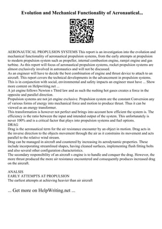 Evolution and Mechanical Functionality of Aeronautical...
AERONAUTICAL PROPULSION SYSTEMS This report is an investigation into the evolution and
mechanical functionality of aeronautical propulsion systems, from the early attempts at propulsion
to modern propulsion system such as propeller, internal combustion engine, ramjet engine and gas
turbine. As this report will focus of aeronautical propulsion systems, rocket propulsion systems are
almost exclusively involved in astronautics and will not be discussed.
As an engineer will have to decide the best combination of engine and thrust device to attach to an
aircraft. This report covers the technical developments in the advancement in propulsion systems.
This is in conjunction with social, environmental and safety impacts an engineer must have ... Show
more content on Helpwriting.net ...
A jet engine follows Newton s Third law and as such the rushing hot gases creates a force in the
opposite and parallel direction.
Propulsion systems are not jet engine exclusive. Propulsion system are the constant Conversion any
of various forms of energy into mechanical force and motion to produce thrust. Thus it can be
viewed as an energy transformer.
This transformation is however not perfect and brings into account how efficient the system is. The
efficiency is the ratio between the input and intended output of the system. This unfortunately is
never 100% and is a critical factor that plays into propulsion systems and fuel options.
DRAG
Drag is the aeronautical term for the air resistance encounter by an object in motion. Drag acts in
the inverse direction to the objects movement through the air as it constrains its movement and acts
parallel to the relative wind stream.
Drag can be managed in aircraft and countered by increasing its aerodynamic properties. These
include incorporating streamlined shapes, having cleaned surfaces, implementing flush fitting bolts
and also several other configuration characteristics.
The secondary responsibility of an aircraft s engine is to handle and conquer the drag. However, the
more thrust produced the more air resistance encountered and consequently produces increased drag
on the aircraft.
ANALSIS
EARLY ATTEMPTS AT PROPULSION
The earliest attempts at achieving heavier than air aircraft
... Get more on HelpWriting.net ...
 