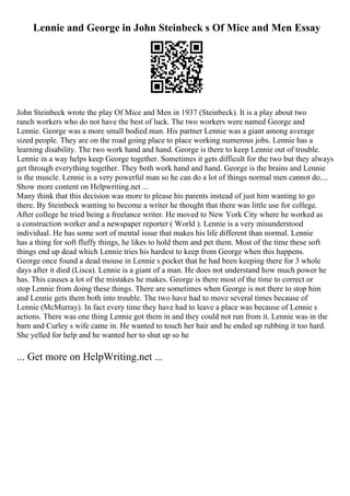 Lennie and George in John Steinbeck s Of Mice and Men Essay
John Steinbeck wrote the play Of Mice and Men in 1937 (Steinbeck). It is a play about two
ranch workers who do not have the best of luck. The two workers were named George and
Lennie. George was a more small bodied man. His partner Lennie was a giant among average
sized people. They are on the road going place to place working numerous jobs. Lennie has a
learning disability. The two work hand and hand. George is there to keep Lennie out of trouble.
Lennie in a way helps keep George together. Sometimes it gets difficult for the two but they always
get through everything together. They both work hand and hand. George is the brains and Lennie
is the muscle. Lennie is a very powerful man so he can do a lot of things normal men cannot do....
Show more content on Helpwriting.net ...
Many think that this decision was more to please his parents instead of just him wanting to go
there. By Steinbeck wanting to become a writer he thought that there was little use for college.
After college he tried being a freelance writer. He moved to New York City where he worked as
a construction worker and a newspaper reporter ( World ). Lennie is a very misunderstood
individual. He has some sort of mental issue that makes his life different than normal. Lennie
has a thing for soft fluffy things, he likes to hold them and pet them. Most of the time these soft
things end up dead which Lennie tries his hardest to keep from George when this happens.
George once found a dead mouse in Lennie s pocket that he had been keeping there for 3 whole
days after it died (Lisca). Lennie is a giant of a man. He does not understand how much power he
has. This causes a lot of the mistakes he makes. George is there most of the time to correct or
stop Lennie from doing these things. There are sometimes when George is not there to stop him
and Lennie gets them both into trouble. The two have had to move several times because of
Lennie (McMurray). In fact every time they have had to leave a place was because of Lennie s
actions. There was one thing Lennie got them in and they could not run from it. Lennie was in the
barn and Curley s wife came in. He wanted to touch her hair and he ended up rubbing it too hard.
She yelled for help and he wanted her to shut up so he
... Get more on HelpWriting.net ...
 