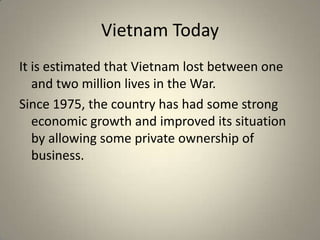 Vietnam Today
It is estimated that Vietnam lost between one
   and two million lives in the War.
Since 1975, the country has had some strong
   economic growth and improved its situation
   by allowing some private ownership of
   business.
 