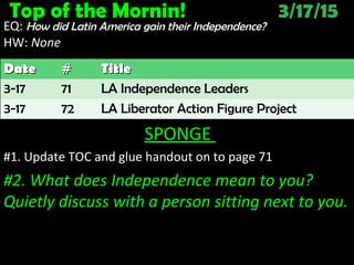 Top of the Mornin! 3/17/15
EQ: How did Latin America gain their Independence?
HW: NoneNone
SPONGE
#1. Update TOC and glue handout on to page 71
#2. What does Independence mean to you?
Quietly discuss with a person sitting next to you.
DateDate ## TitleTitle
3-17 71 LA Independence Leaders
3-17 72 LA Liberator Action Figure Project
 