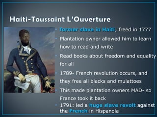 • former slave in Haitiformer slave in Haiti; freed in 1777
• Plantation owner allowed him to learn
how to read and write
• Read books about freedom and equality
for all
• 1789- French revolution occurs, and
they free all blacks and mulattoes
• This made plantation owners MAD- so
France took it back
• 1791: led a huge slave revolthuge slave revolt against
the FrenchFrench in Hispanola
 