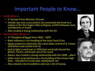 Important People to Know…
• Golda Meir –
– 1st female Prime Minister of Israel
– Initially was very unsuccessful, but eventually led Israel to a
victory in the Yom Kippur Wars (religious conflict between Jews
and Muslims in Israel)
– Also created a strong relationship with the US
• Gamal Abdul Nasser –
– 2nd President of Egypt from 1956 – 1970
– Main influence is his handling of the Suez Canal Crisis
– Egypt wanted to nationalize the canal (take control of it, France
and Britain had control over it)
– Had to fight a small war in 1956 that eventually forced the
British, French, and Israeli out of the canal
– Nasser also created a strong relationship with the USSR… yikes!
– Other main accomplishment is the building of the Aswan High
Dam… intended to create jobs, hydropower, etc.
– Also created a lot of problems and cost a lot of money.
 