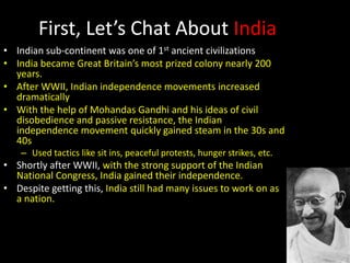 First, Let’s Chat About India
• Indian sub-continent was one of 1st ancient civilizations
• India became Great Britain’s most prized colony nearly 200
years.
• After WWII, Indian independence movements increased
dramatically
• With the help of Mohandas Gandhi and his ideas of civil
disobedience and passive resistance, the Indian
independence movement quickly gained steam in the 30s and
40s
– Used tactics like sit ins, peaceful protests, hunger strikes, etc.
• Shortly after WWII, with the strong support of the Indian
National Congress, India gained their independence.
• Despite getting this, India still had many issues to work on as
a nation.
 