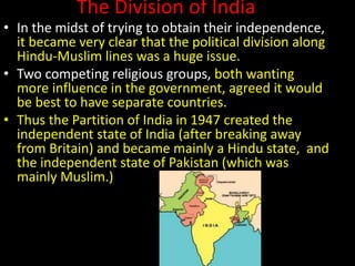 The Division of India
• In the midst of trying to obtain their independence,
it became very clear that the political division along
Hindu-Muslim lines was a huge issue.
• Two competing religious groups, both wanting
more influence in the government, agreed it would
be best to have separate countries.
• Thus the Partition of India in 1947 created the
independent state of India (after breaking away
from Britain) and became mainly a Hindu state, and
the independent state of Pakistan (which was
mainly Muslim.)
 