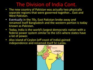 The Division of India Cont.
• The new country of Pakistan was actually two physically
separate regions that were governed together… East and
West Pakistan.
• Eventually in the 70s, East Pakistan broke away and
renamed itself Bangladesh and the western portion is today
known as Pakistan.
• Today, India is the world’s largest democratic nation with a
federal power system similar to the US’s where states have
a lot of power.
• Also island of Ceylon (off coast of India) gained
independence and renamed itself Sri Lanka.
 