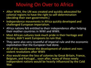 Moving On Over to Africa
• After WWII, the UN was created and quickly advocated for
colonial regions to have the right to self-determination
(deciding their own government.)
• Independence movements in Africa quickly developed and
challenged European imperialism.
• Africa nations felt entitled to their independence after helping
their mother countries in WWI and WWII.
• Most African cultures took much pride in their heritage and
history, didn’t want Europeans to ruin that.
• They were also very resentful of imperial rule and the economic
exploitation that the European had done.
• All of this would mean the development of violent and non-
violent revolutions after WWII
• Also would mean the loss of colonies by Great Britain, France,
Belgium, and Portugal… soon after, many of these newly
independent nations would be heavily influenced by the Cold
War.
 
