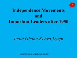 Independence Movements
and
Important Leaders after 1950
India,Ghana,Kenya,Egypt
ARISE TRAINING & RESEARCH CENTER
 