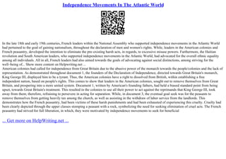 Independence Movements In The Atlantic World
In the late 18th and early 19th centuries, French leaders within the National Assembly who supported independence movements in the Atlantic World
had pertained to the goal of gaining nationalism, throughout the declaration of men and women's rights. While, leaders in the American colonies and
French peasantry, developed the intention to eliminate the pre–existing harsh acts, in regards, to excessive misuse powers. Furthermore, the Haitian
revolution and South American leaders, who supported independence movements in the Atlantic World, had advocated for the overall ethnic equality
among all individuals. All in all, French leaders had also aimed towards the goals of advocating against social distinctions, among striving for the
well–being of... Show more content on Helpwriting.net ...
American colonies had called for independence from Great Britain due to the abusive power of the monarch towards the people/colonies and the lack of
representation. As demonstrated throughout document 1, the founders of the Declaration of Independence, directed towards Great Britain's monarch,
King George III, displayed him to be a tyrant. Thus, the American colonies have a right to dissolved from British, within establishing a free
independent nation, based on people's rights. This comes to show that leaders in the American colonies, sought out to remove themselves from Great
Britain, and prospering into a more united system. Document 1, written by American's founding fathers, had held a biased standard point from being
upset, towards Great Britain's treatment. This resulted in the colonies to use all their power to act against the reprimands that King George III, took
away from them; therefore, refraining to persevere in acting for separation. While, in document 3, the eventual goal seek was for the peasants to
remove themselves from getting heavily tax among the church, as well as assisting in the withdraw of labor service from the landlords. This
demonstrates how the French peasantry, had been victims of these harsh punishments and had been exhausted of experiencing this cruelty. Cruelty had
been clearly depicted through the upper classes stomping a peasant with a rock, symbolizing the need for seeking elimination of cruel acts. The French
peasantry had strived for full liberation, in which, they were motivated by independence movements to seek for beneficial
... Get more on HelpWriting.net ...
 