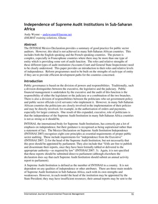 Independence of Supreme Audit Institutions in Sub-Saharan
Africa
Andy Wynne – andywynne@lineone.net
iDILMAT training solutions, Ghana

Abstract
The INTOSAI Mexico Declaration provides a summary of good practice for public sector
auditors. However, this ideal is not achieved in many Sub-Saharan African countries. This
includes both the English speaking and the French speaking countries. The picture is
complex, especially in Francophone countries where there may be more than one type of
entity which is providing some sort of audit function. The roles and relative strengths of
these different types of audit institution (Accounts Court and General State Inspectorate) need
to be clearly understood. This paper provides an introduction to their roles and relative levels
of independence. Reform programmes need to be built on the strengths of each type of entity
if they are to provide efficient development paths for the countries concerned.

Introduction
Public governance is based on the division of powers and responsibilities. Traditionally, such
a division distinguishes between the executive, the legislative and the judiciary. Public
financial management is undertaken by the executive and the audit of this function is the
responsibility of either the legislature or the judiciary or a combination of the two branches.
There is also a division of responsibilities between the politicians who set government policy
and public sector officials (civil servants) who implement it. However, in many Sub-Saharan
African countries the politicians are closely involved in the implementation of their policies
and may be directly involved, for example, in the authorisation of orders and payments,
especially for larger contracts. One result of this expanded, executive, role of politicians is
that the independence of the Supreme Audit Institution in many Sub-Saharan Africa countries
is not as strong as it should be.
INTOSAI, the international body for Supreme Audit Institutions, has correctly put a lot of
emphasis on independence, but their guidance is recognised as being aspirational rather than
a statement of fact. The Mexico Declaration on Supreme Audit Institution Independence
(INTOSAI 2007) recognises eight core principles as essential requirements of proper public
sector auditing. These include requirements for “independence from the Executive”
(INTOSAI 2007: 2) for the head of the Supreme Audit Institution, but not necessarily that
this post should be appointed by parliament. They also include that “SAIs are free to publish
and disseminate their reports, once they have been formally tabled or delivered to the
appropriate authority—as required by law” (INTOSAI 2007: 3). Again, it is not specified
that these reports should be submitted direct to parliament (although elsewhere the
declaration does say that each Supreme Audit Institution should submit an annual activity
report to parliament).
A Supreme Audit Institution is defined as the member of INTOSAI in a country. It is not
dependent on any qualities of independence or other attributes. There are three main models
of Supreme Audit Institution in Sub-Saharan Africa, each with its own strengths and
weaknesses. However, in each model the head of the institution may be appointed by the
State President; they may have insufficient resources; their annual reports may be sent to the




International Journal of Governmental Financial Management                                   55
 