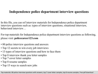 Independence police department interview questions 
In this file, you can ref interview materials for Independence police department 
interview questions such as: types of interview questions, situational interview, 
behavioral interview… 
For top materials for Independence police department interview questions as following, 
please visit: policecareer123.com 
• 80 police interview questions and answers 
• Top 12 secrets to win every job interviews 
• 13 types of interview questions and how to face them 
• Top 8 interview thank you letter samples 
• Top 7 cover letter samples 
• Top 8 resume samples 
• Top 15 ways to search new jobs 
Top materials: 80 police interview questions with answers, top 7 cover letter samples, top 8 resume samples. Free pdf download 
 