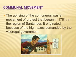 COMMUNAL MOVEMENT
The uprising of the comuneros was a
movement of protest that began in 1781, in
the region of Santander. It originated
because of the high taxes demanded by the
viceregal government.