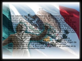 … En las colonias españolas en América, se formaron varias juntas que tenían como propósito conservar la soberanía hasta que regresara el rey Fernando VII al trono. Nueva España no fue la excepción (encabezados por Francisco Primo de Verdad y Ramos), la diferencia es que el primer intento de este tipo concluyó con la destitución del virrey y la sujeción del Ayuntamiento de México a la autoridad directa de la nueva cabeza de la colonia (que a diferencia de Iturrigaray, no simpatizaba con la Junta). Tal situación llevó a los criollos a radicalizar su posición. Finalmente, el núcleo donde hubo de comenzar la guerra por la independencia fue Dolores, Guanajuato, luego que la conspiración de Querétaro fue descubierta. Aunque aquél 16 de septiembre de 1810 el cura Miguel Hidalgo y Costilla se lanzó a la guerra apoyado por una tropa de indígenas y campesinos, bajo el grito de "Viva la Virgen de Guadalupe, muerte al mal gobierno abajo los gachupines", finalmente la revolución le llevó por otro camino y se convirtió en lo que fue: una guerra independentista.  