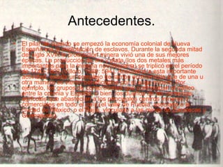 Antecedentes. El pilar de cuando se empezó la economía colonial de Nueva España era la explotación de esclavos. Durante la segunda mitad del siglo XVIII la producción minera vivió una de sus mejores épocas. La producción de oro y plata (los dos metales más importantes para la minería novohispana) se triplicó en el período de 1740-1803 (Villoro, 1989: 594). Asociados a esta importante actividad, existía un complejo de ramos económicos que de una u otra manera se vieron beneficiados por el auge minero. Por ejemplo, los grupos de comerciantes que controlaban el tráfico entre la colonia y España; o bien, los dueños de las comarcas agrícolas que abastecían a los principales centros mineros o comerciales en todo el país (el valle de Puebla, asociado a la ciudad de México, o el Bajío, vinculado a las minas de Zacatecas y Guanajuato).  