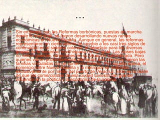 … Sin embargo, con las Reformas borbónicas, puestas en marcha desde la metrópoli, se fueron desarrollando nuevas ramas económicas en Nueva España. Aunque en general, las reformas representaron un cierto aliento de cambio a los casi tres siglos de continuidad en el sistema colonial, el beneficio para los diversos grupos de la sociedad novohispana no fue igual. Las clases bajas no vieron grandes variaciones en su situación subordinada. Pero quienes vieron profundamente afectados sus intereses fueron las familias vinculadas con el comercio exterior. Por aquella época, el comercio entre Nueva España y la metrópoli se realizaba exclusivamente por medio del puerto de Veracruz. Esta es la razón de que los comerciantes de esa ciudad tuvieran tan grande influencia en la política y la economía de la colonia.   