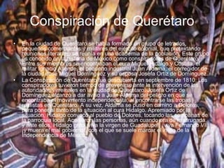 Conspiración de Querétaro En la ciudad de Querétaro se había formado un grupo de letrados, pequeños comerciantes y militares del ejército colonial, que pretextando reuniones literarias, se reunía en una academia de la población. Este grupo es conocido en la historia de México como conspiradores de Querétaro. Entre sus miembros se encontraban el cura Miguel Hidalgo y Costilla, el militar Ignacio Allende, el pequeño industrial Juan Aldama, el corregidor de la ciudad José Miguel Domínguez y su esposa Josefa Ortiz de Domínguez. La Conspiración de Querétaro fue descubierta en septiembre de 1810. Los conspiradores tuvieron tiempo de prevenirse ante la intervención de las autoridades virreinales en la ciudad de Querétaro. Josefa Ortiz de Domínguez alcanzó a dar aviso a Juan Aldama del peligro en que se encontraba el movimiento independentista, al encontrarse las tropas realistas en Querétaro. A su vez, Aldama se puso en camino a Dolores, para poner al tanto de la situación al cura Hidalgo. Apremiado por la situación, Hidalgo convocó al pueblo de Dolores, tocando las campanas de la parroquia local. Acudieron las personas, aún cuando era de madrugada, y ante ellos, Hidalgo grito ¡viva la virgen de Guadalupe!, ¡viva Fernando VII¡ ¡y muera el mal gobierno!, con el que se suele marcar el inicio de la Independencia de México. 