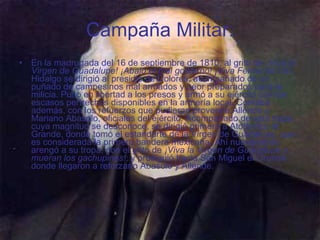 Campaña Militar. En la madrugada del 16 de septiembre de 1810, al grito de  ¡Viva la Virgen de Guadalupe! ¡Abajo el mal gobierno! ¡Viva Fernando VII! , Hidalgo se dirigió al presidio de Dolores, acompañado de un puñado de campesinos mal armados y peor preparados para la milicia. Puso en libertad a los presos y armó a su ejército con los escasos pertrechos disponibles en la armería local. Contaba además, con los refuerzos que pudieran proveerle Allende y Mariano Abasolo, oficiales del ejército. Acompañado de esta tropa cuya magnitud se desconoce, se dirigió primero a Atotonilco el Grande, donde tomó el estandarte de la Virgen de Guadalupe, que es considerada la primera bandera mexicana. Ahí nuevamente arengó a su tropa, con el grito de  ¡Viva la Virgen de Guadalupe y mueran los gachupines! ; y prosiguió hacia San Miguel el Grande donde llegaron a reforzarlo Abasolo y Allende.   