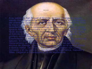 … A su salida de San Miguel el Grande, la tropa insurgente seguía siendo mayoritariamente campesina. A su paso por las poblaciones del oriente de Guanajuato se sumaban a él nuevos miembros. Pero la mayor parte de los criollos no veían con buenos ojos el levantamiento de los conspiradores de Querétaro. Incluso el mismo Ignacio Allende comenzaba a ver con recelo a Hidalgo, a quién más tarde acusaría de haberse dejado llevar por la plebe. Así las cosas, el Ejército Insurgente salió rumbo a Celaya, donde obtendría su primera victoria importante el 20 de septiembre de 1810. Enarbolando un retrato de Fernando VII, la tropa tomó la ciudad y la saqueó. En esa población, Miguel Hidalgo fue proclamado  Generalísimo de América , quedando al mando del ejército por encima de Allende, que sin duda era más hábil en lo que se refiere a táctica militar. De Celaya, los insurgentes salieron con rumbo noroeste y en su camino se apoderaron de Salamanca, Irapuato y Silao. Llegaron a Guanajuato el 29 de septiembre.   