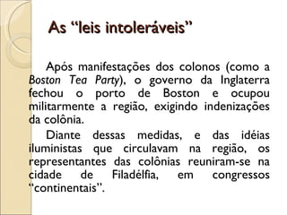 As “leis intoleráveis” Após manifestações dos colonos (como a  Boston Tea Party ), o governo da Inglaterra fechou o porto de Boston e ocupou militarmente a região, exigindo indenizações da colônia. Diante dessas medidas, e das idéias iluministas que circulavam na região, os representantes das colônias reuniram-se na cidade de Filadélfia, em congressos “continentais”. 