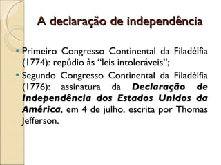 A declaração de independência Primeiro Congresso Continental da Filadélfia (1774): repúdio às “leis intoleráveis”; Segundo Congresso Continental da Filadélfia (1776): assinatura da  Declaração de Independência dos Estados Unidos da América , em 4 de julho, escrita por Thomas Jefferson. 