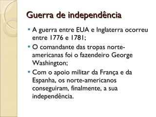 Guerra de independência A guerra entre EUA e Inglaterra ocorreu entre 1776 e 1781; O comandante das tropas norte-americanas foi o fazendeiro George Washington; Com o apoio militar da França e da Espanha, os norte-americanos conseguiram, finalmente, a sua independência. 