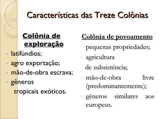 Características das Treze Colônias Colônia de exploração latifúndios; agro exportação; mão-de-obra escrava; gêneros  tropicais exóticos. Colônia de povoamento pequenas propriedades; agricultura  de subsistência; mão-de-obra livre (predominantemente); gêneros similares aos europeus. 