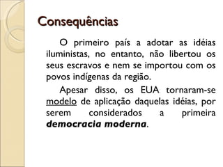Consequências O primeiro país a adotar as idéias iluministas, no entanto, não libertou os seus escravos e nem se importou com os povos indígenas da região. Apesar disso, os EUA tornaram-se  modelo  de aplicação daquelas idéias, por serem considerados a primeira  democracia moderna . 