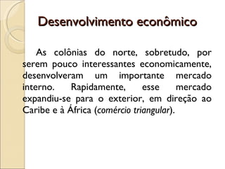 Desenvolvimento econômico As colônias do norte, sobretudo, por serem pouco interessantes economicamente, desenvolveram um importante mercado interno. Rapidamente, esse mercado expandiu-se para o exterior, em direção ao Caribe e à África ( comércio triangular ). 