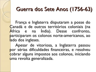 Guerra dos Sete Anos (1756-63) França e Inglaterra disputaram a posse do Canadá e de outros territórios coloniais (na África e na Índia). Desse confronto, participaram os colonos norte-americanos, ao lado dos ingleses. Apesar de vitoriosa, a Inglaterra passou por sérias dificuldades financeiras, e resolveu cobrar alguns impostos aos colonos, iniciando uma revolta generalizada. 