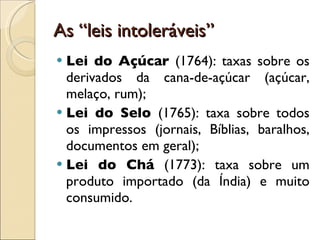 As “leis intoleráveis” Lei do Açúcar   (1764): taxas sobre os derivados da cana-de-açúcar (açúcar, melaço, rum); Lei do Selo  (1765): taxa sobre todos os impressos (jornais, Bíblias, baralhos, documentos em geral); Lei do Chá   (1773): taxa sobre um produto importado (da Índia) e muito consumido. 