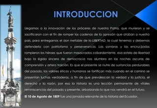 INTRODUCCIONLlegamos a la innovación de los próceres de nuestra Patria, que murieron y se sacrificaron con el fin de romper las cadenas de la opresión que ataban a nuestro país, para entregarnos el don inefable de laLIBERTAD, la cual tenemos y debemos defenderla con patriotismo y perseverancia. Las sombras y las encrucijadas rompieron los héroes que fueron masacrados cobardemente, esa estela de libertad bajo la égida sincera de democracia nos alumbra en las noches oscuras de comprensión y artera traición. Es que el presente se nutre de sustancias perdurables del pasado, los valores éticos y humanos se fortifican más cuando en el camino se presentan luchas verdaderas, a fin de que prevalezcan la verdad y la justicia, el derecho y la razón, por eso la historia es una lección permanente de vitales reminiscencias del pasado y presente, arborizando lo que nos vendrá en el futuro.El 10 de Agosto de 1809 fue una jornada relevante de la historia del Ecuador.