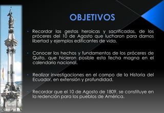 OBJETIVOSRecordar las gestas heroicas y sacrificadas, de los próceres del 10 de Agosto que lucharon para darnos libertad y ejemplos edificantes de vida.