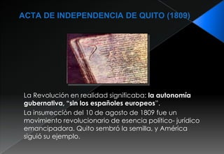 El 10 de Agosto de 1809 se considera el inicio de la independencia de lo que hoy es Ecuador.Los patriotas constituidos en asamblea procedieron a la organización de una nueva Junta Soberana de Gobierno, resultó elegido presidente de ella el Marqués de Selva Alegre don  Juan Pío Montufar y Vicepresidente el obispo Dr. José Cuero y Caicedo; Secretarios de Estado: en los Despachos de lo Interior, Dr. Juan de Dios Morales; de Gracia y Justicia, Dr. Manuel Quiroga; de Hacienda, Don Juan Larrea.El levantamiento contribuyó para derrocar al poder español. Quito escogido por muchos políticos y estadistas, pero el valor de los quiteños demostrado en tal ocasión alcanzó el imponderable título de Quito “LUZ DE AMÉRICA”.